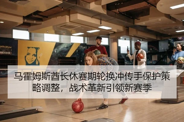 马霍姆斯酋长休赛期轮换冲传手保护策略调整，战术革新引领新赛季